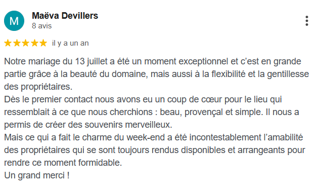 Notre mariage du 13 juillet a été un moment exceptionnel et c’est en grande partie grâce à la beauté du domaine, mais aussi à la flexibilité et la gentillesse des propriétaires. Dès le premier contact nous avons eu un coup de cœur pour le lieu qui ressemblait à ce que nous cherchions : beau, provençal et simple. Il nous a permis de créer des souvenirs merveilleux. Mais ce qui a fait le charme du week-end a été incontestablement l’amabilité des propriétaires qui se sont toujours rendus disponibles et arrangeants pour rendre ce moment formidable. Un grand merci !