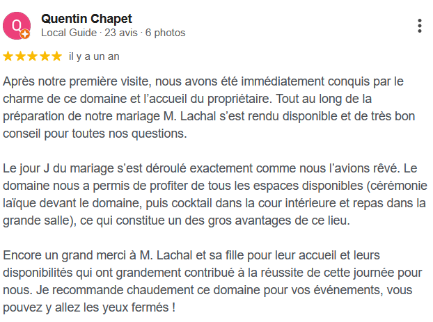 Après notre première visite, nous avons été immédiatement conquis par le charme de ce domaine et l’accueil du propriétaire. Tout au long de la préparation de notre mariage M. Lachal s’est rendu disponible et de très bon conseil pour toutes nos questions. Le jour J du mariage s’est déroulé exactement comme nous l’avions rêvé. Le domaine nous a permis de profiter de tous les espaces disponibles (cérémonie laïque devant le domaine, puis cocktail dans la cour intérieure et repas dans la grande salle), ce qui constitue un des gros avantages de ce lieu. Encore un grand merci à M. Lachal et sa fille pour leur accueil et leurs disponibilités qui ont grandement contribué à la réussite de cette journée pour nous. Je recommande chaudement ce domaine pour vos événements, vous pouvez y allez les yeux fermés !